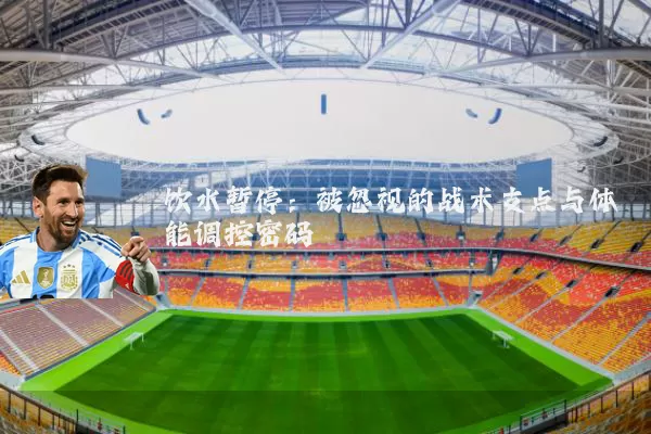饮水暂停:被忽视的战术支点与体能调控密码